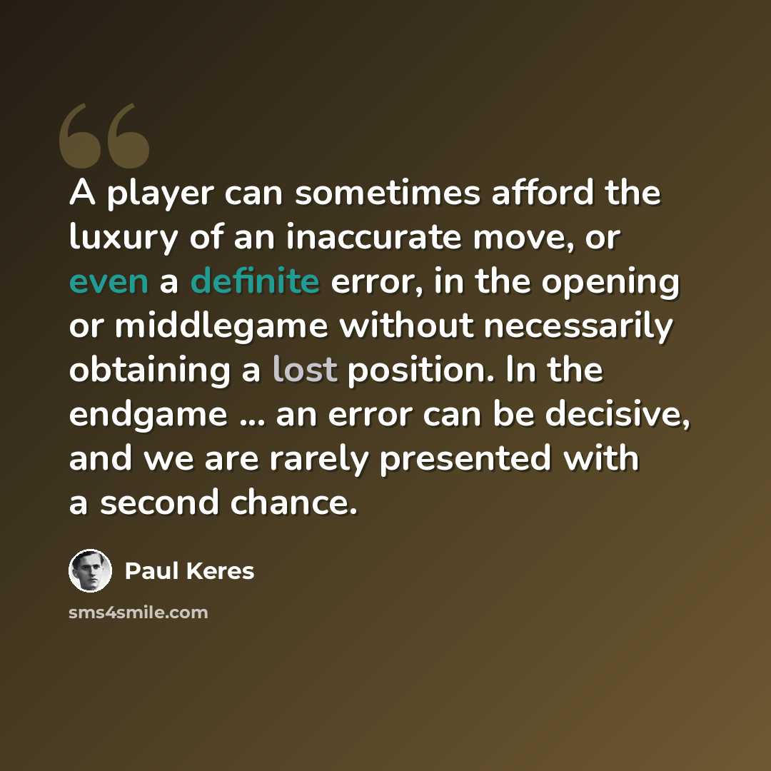 “A player can sometimes afford the luxury of an inaccurate move, or even a definite error, in the opening or middlegame without necessarily obtaining a lost position. In the endgame ... an error can be decisive, and we are rarely presented with a second chance.” quote by Paul Keres