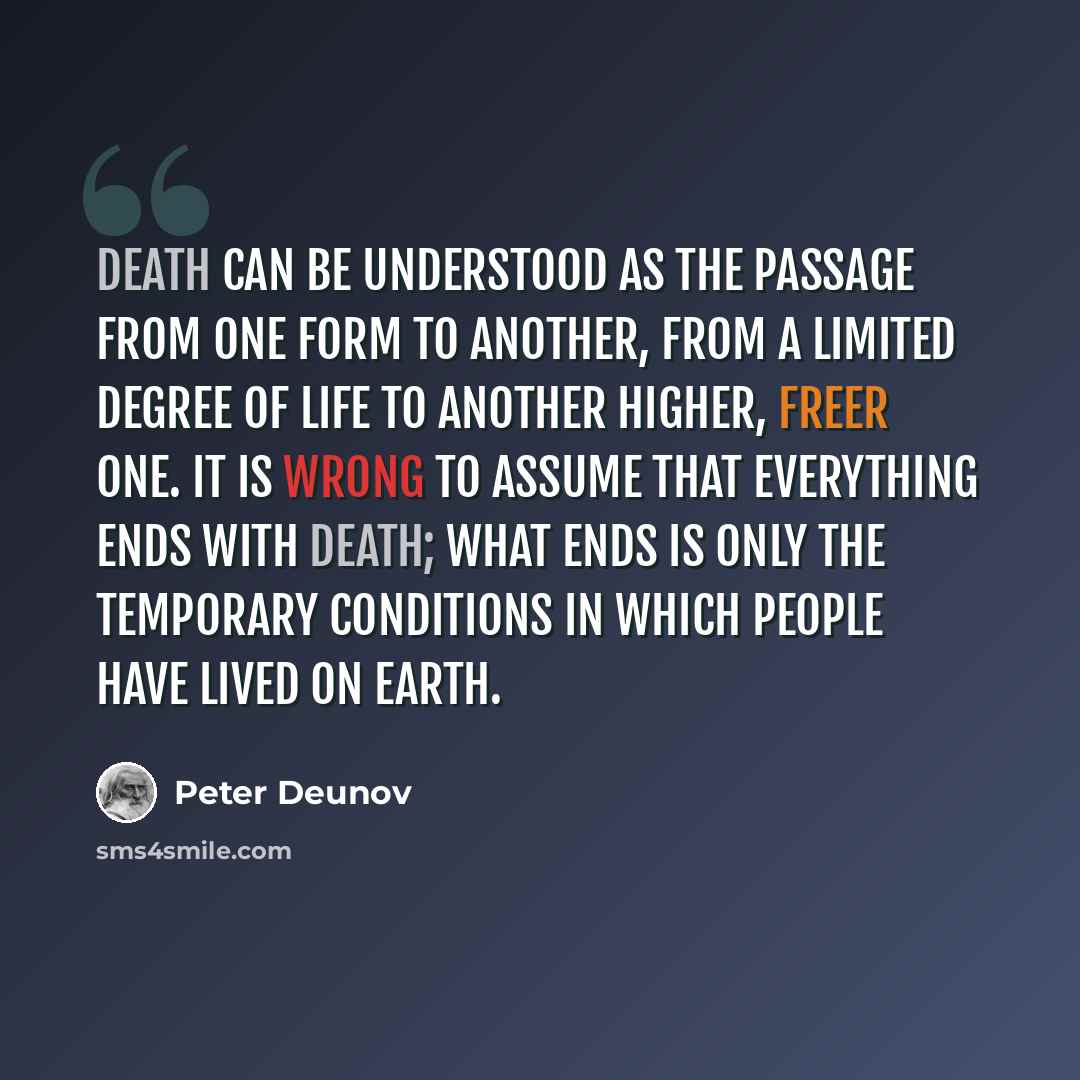 “Death can be understood as the passage from one form to another, from a limited degree of life to another higher, freer one. It is wrong to assume that everything ends with death; what ends is only the temporary conditions in which people have lived on earth.” quote by Peter Deunov