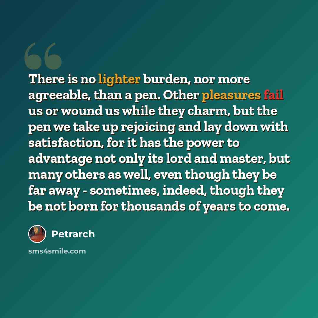 “There is no lighter burden, nor more agreeable, than a pen. Other pleasures fail us or wound us while they charm, but the pen we take up rejoicing and lay down with satisfaction, for it has the power to advantage not only its lord and master, but many others as well, even though they be far away…” quote by Petrarch