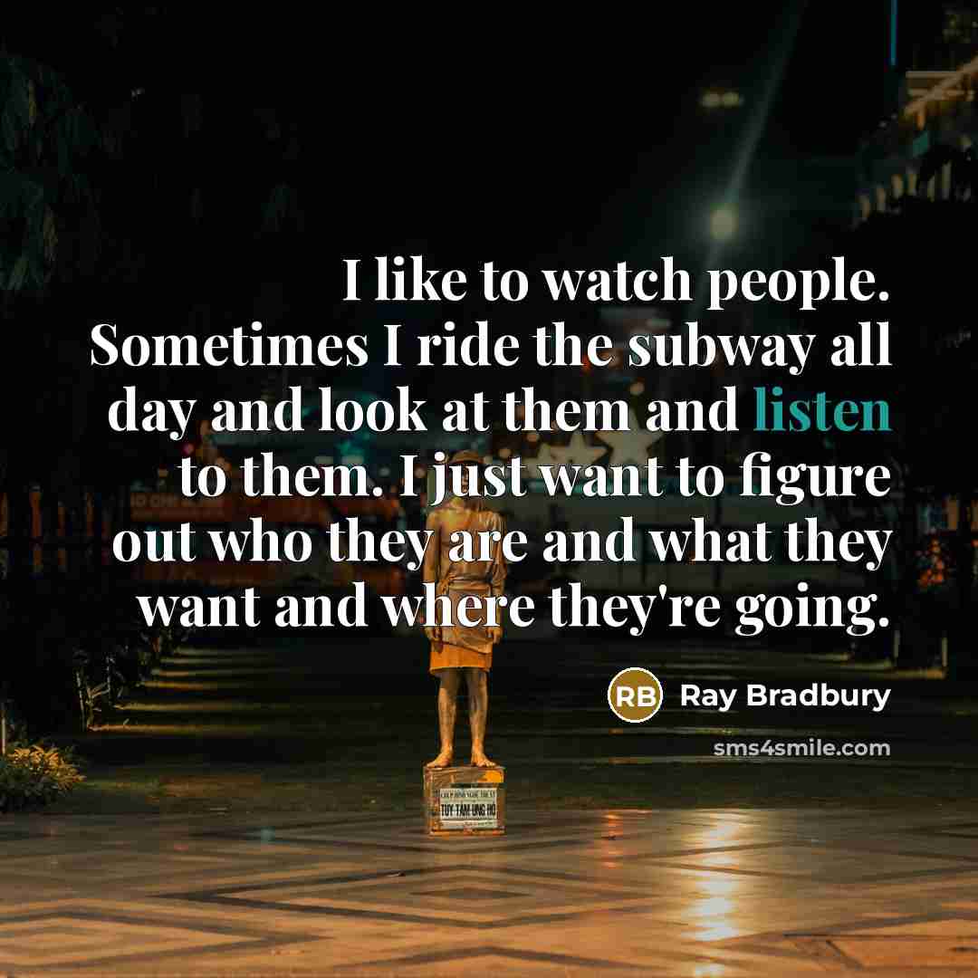 “I like to watch people. Sometimes I ride the subway all day and look at them and listen to them. I just want to figure out who they are and what they want and where they're going.” quote by Ray Bradbury