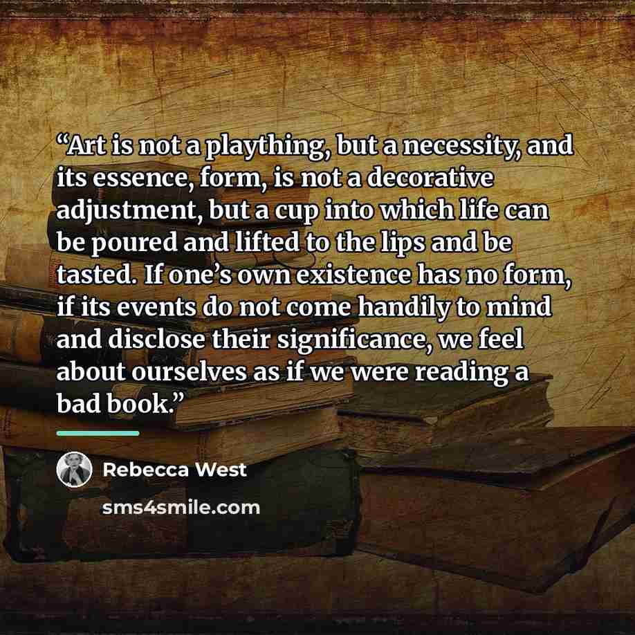 “Art is not a plaything, but a necessity, and its essence, form, is not a decorative adjustment, but a cup into which life can be poured and lifted to the lips and be tasted. If one’s own existence has no form, if its events do not come handily to mind and disclose their significance, we feel about…” quote by Rebecca West