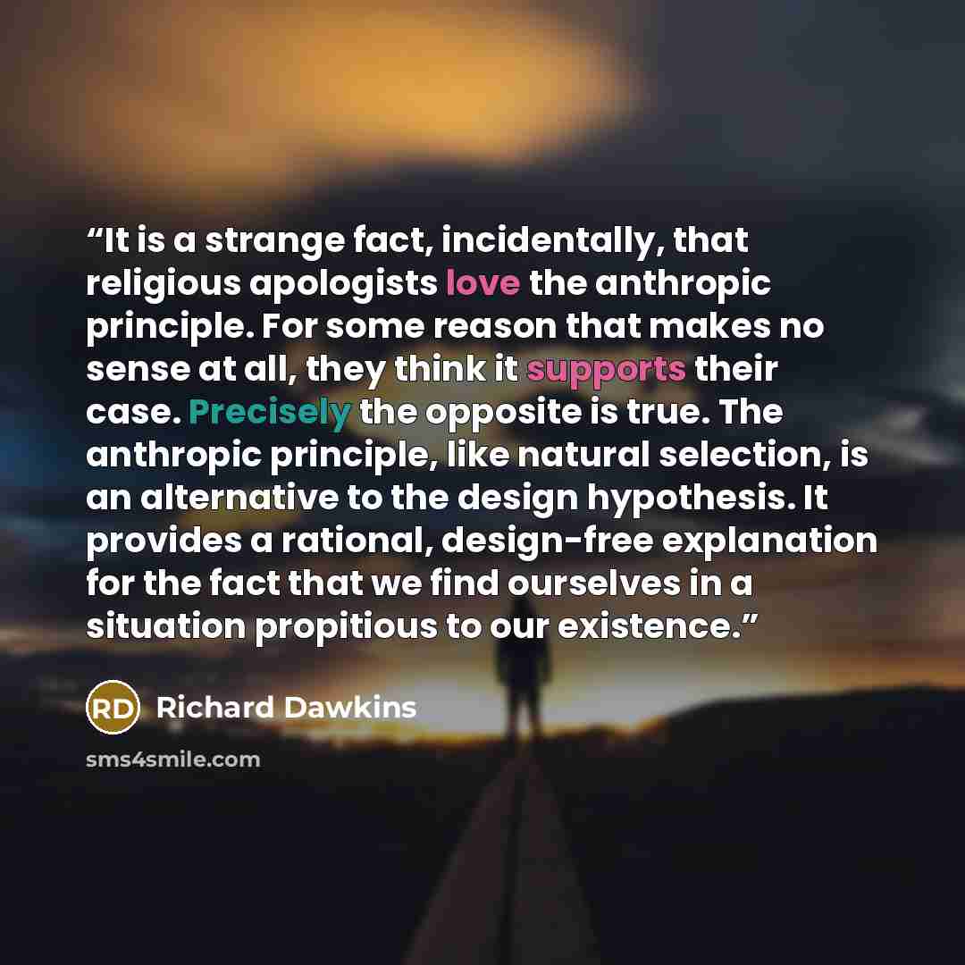 “It is a strange fact, incidentally, that religious apologists love the anthropic principle. For some reason that makes no sense at all, they think it supports their case. Precisely the opposite is true. The anthropic principle, like natural selection, is an alternative to the design hypothesis. It…” quote by Richard Dawkins