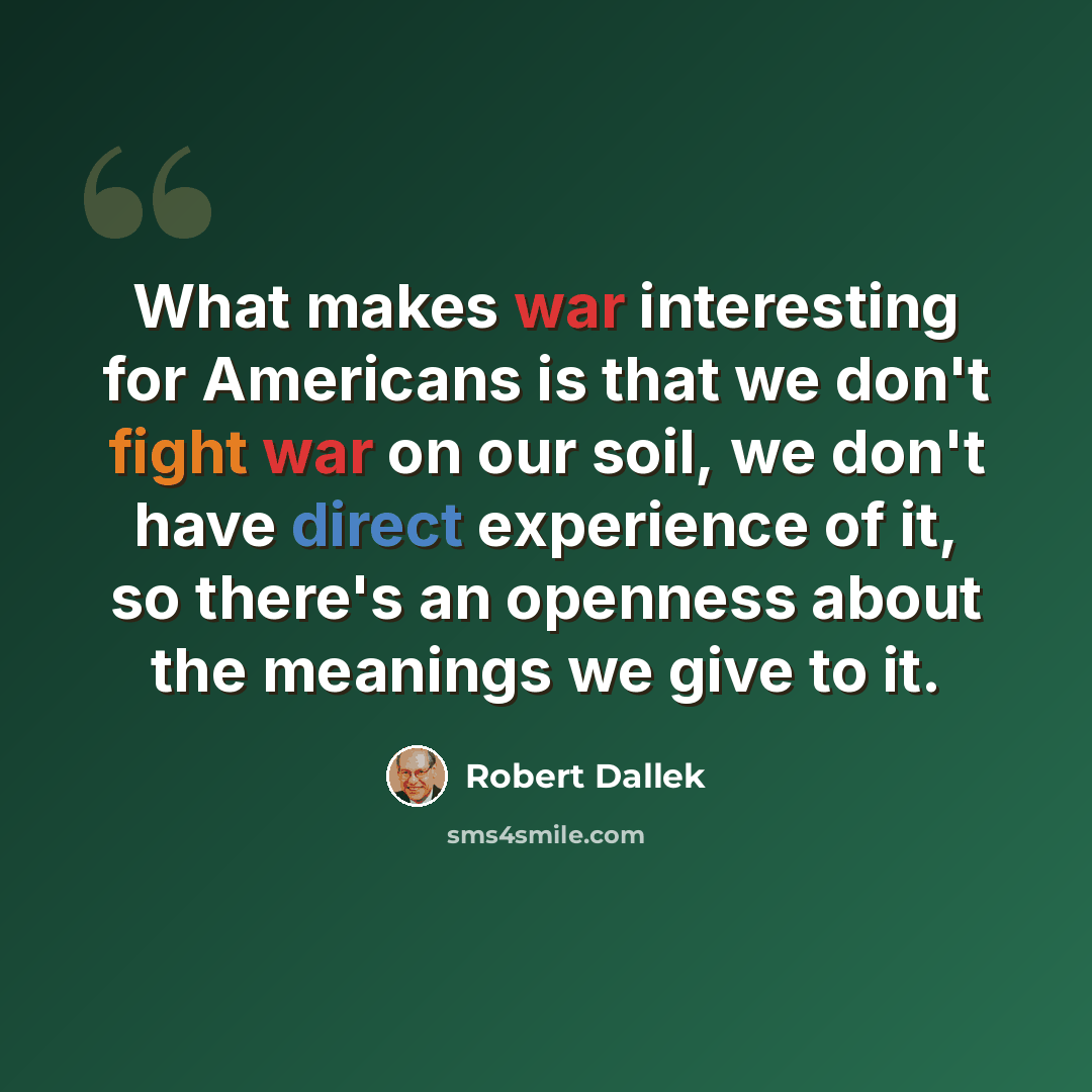 “What makes war interesting for Americans is that we don't fight war on our soil, we don't have direct experience of it, so there's an openness about the meanings we give to it.” quote by Robert Dallek