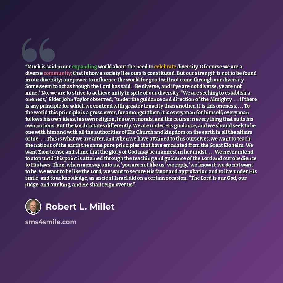 “Much is said in our expanding world about the need to celebrate diversity. Of course we are a diverse community; that is how a society like ours is constituted. But our strength is not to be found in our diversity; our power to influence the world for good will not come through our diversity. Some…” quote by Robert L. Millet