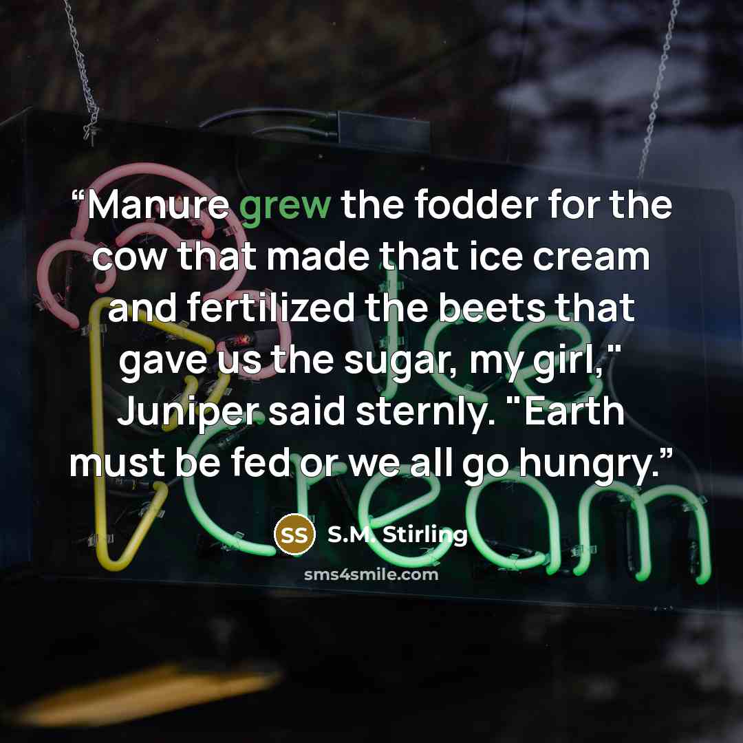 “Manure grew the fodder for the cow that made that ice cream and fertilized the beets that gave us the sugar, my girl," Juniper said sternly. "Earth must be fed or we all go hungry.” quote by S.M. Stirling