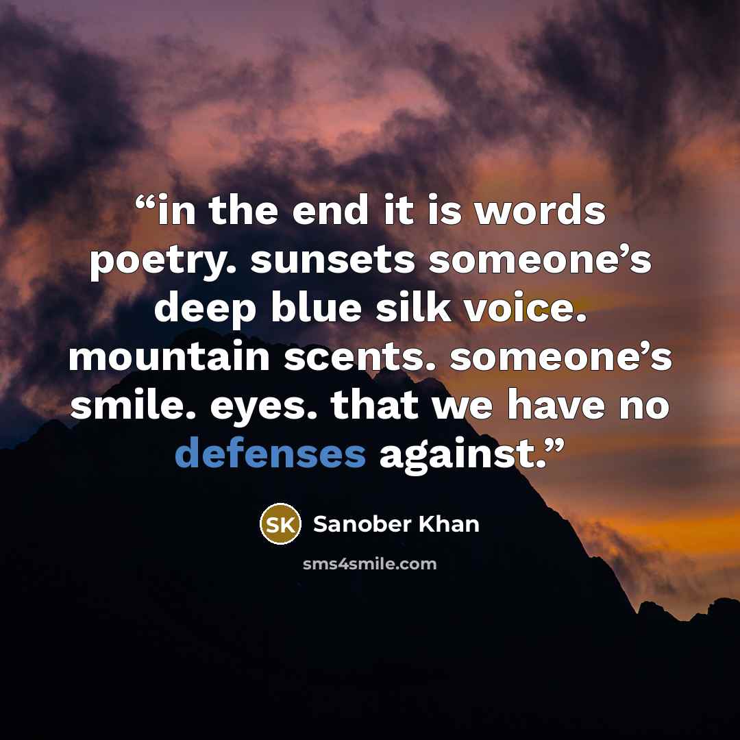 “in the end it is words poetry. sunsets someone’s deep blue silk voice. mountain scents. someone’s smile. eyes. that we have no defenses against.” quote by Sanober Khan