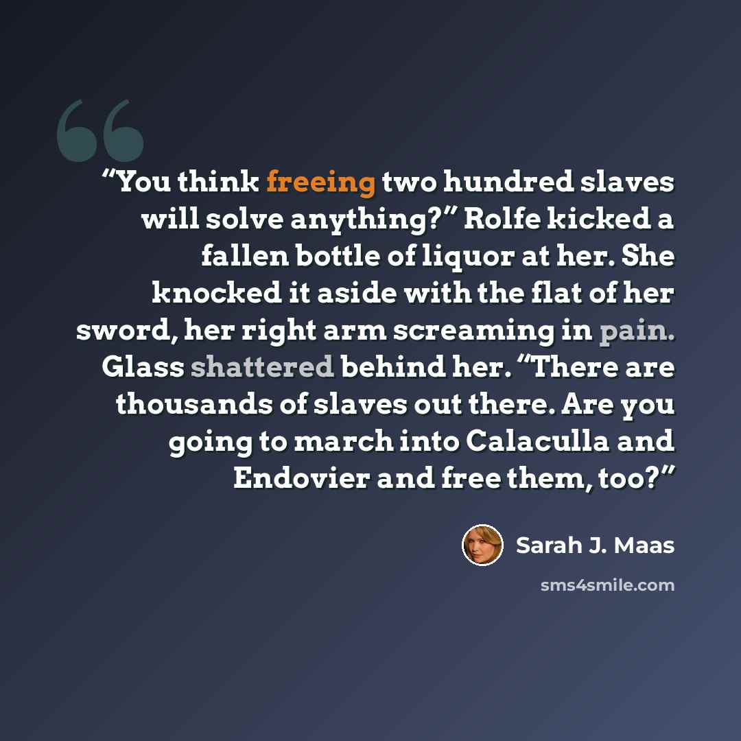 “You think freeing two hundred slaves will solve anything?” Rolfe kicked a fallen bottle of liquor at her. She knocked it aside with the flat of her sword, her right arm screaming in pain. Glass shattered behind her. “There are thousands of slaves out there. Are you going to march into Calaculla…” quote by Sarah J. Maas