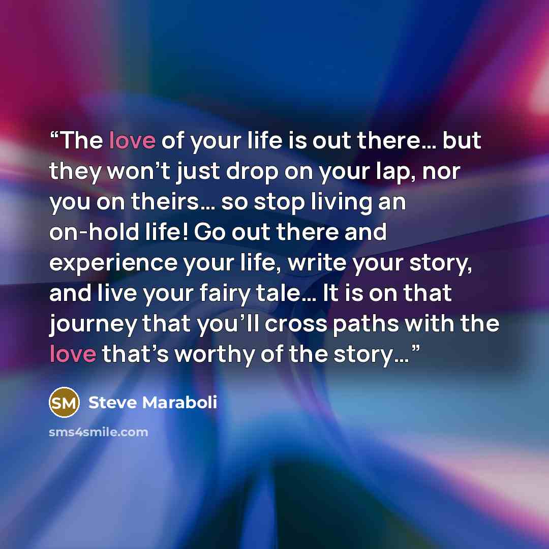 “The love of your life is out there… but they won’t just drop on your lap, nor you on theirs… so stop living an on-hold life! Go out there and experience your life, write your story, and live your fairy tale… It is on that journey that you’ll cross paths with the love that’s worthy of the story…” quote by Steve Maraboli