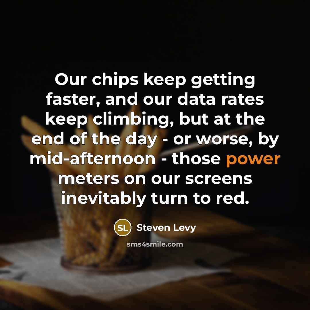 “Our chips keep getting faster, and our data rates keep climbing, but at the end of the day - or worse, by mid-afternoon - those power meters on our screens inevitably turn to red.” quote by Steven Levy