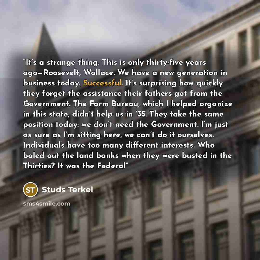 “It’s a strange thing. This is only thirty-five years ago—Roosevelt, Wallace. We have a new generation in business today. Successful. It’s surprising how quickly they forget the assistance their fathers got from the Government. The Farm Bureau, which I helped organize in this state, didn’t help us…” quote by Studs Terkel
