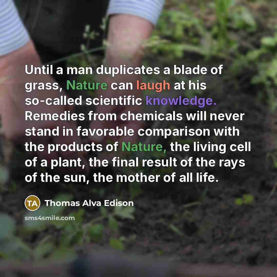“Until a man duplicates a blade of grass, Nature can laugh at his so-called scientific knowledge. Remedies from chemicals will never stand in favorable comparison with the products of Nature, the living cell of a plant, the final result of the rays of the sun, the mother of all life.” quote by Thomas Alva Edison
