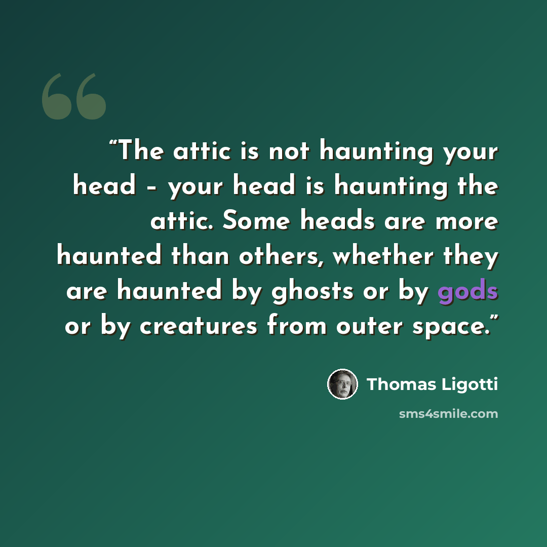 “The attic is not haunting your head – your head is haunting the attic. Some heads are more haunted than others, whether they are haunted by ghosts or by gods or by creatures from outer space.” quote by Thomas Ligotti