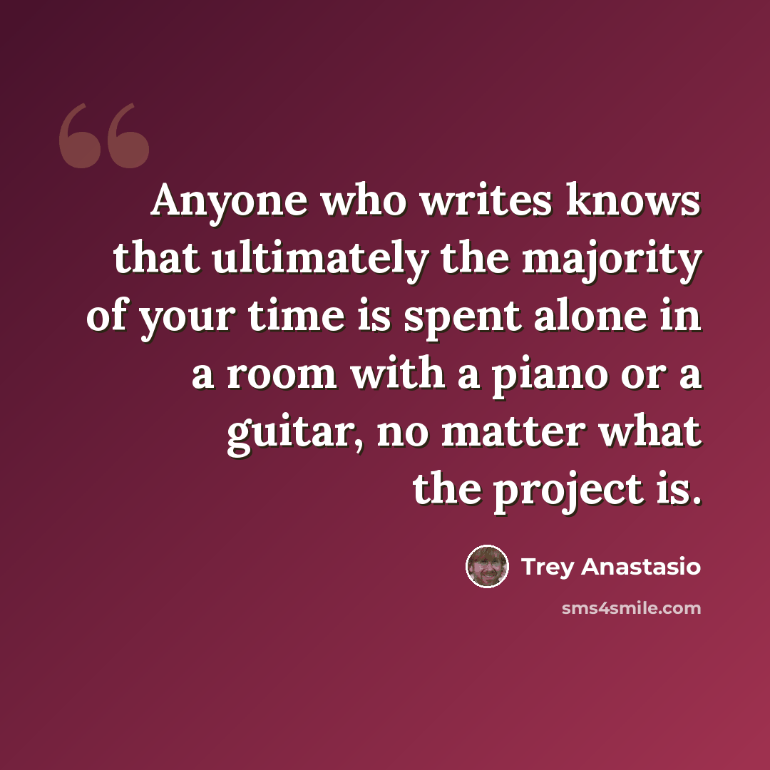 “Anyone who writes knows that ultimately the majority of your time is spent alone in a room with a piano or a guitar, no matter what the project is.” quote by Trey Anastasio