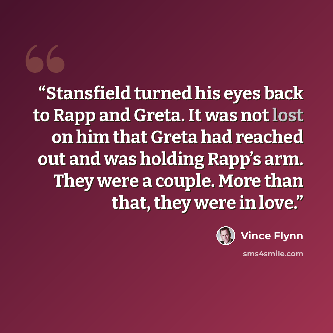 “Stansfield turned his eyes back to Rapp and Greta. It was not lost on him that Greta had reached out and was holding Rapp’s arm. They were a couple. More than that, they were in love.” quote by Vince Flynn