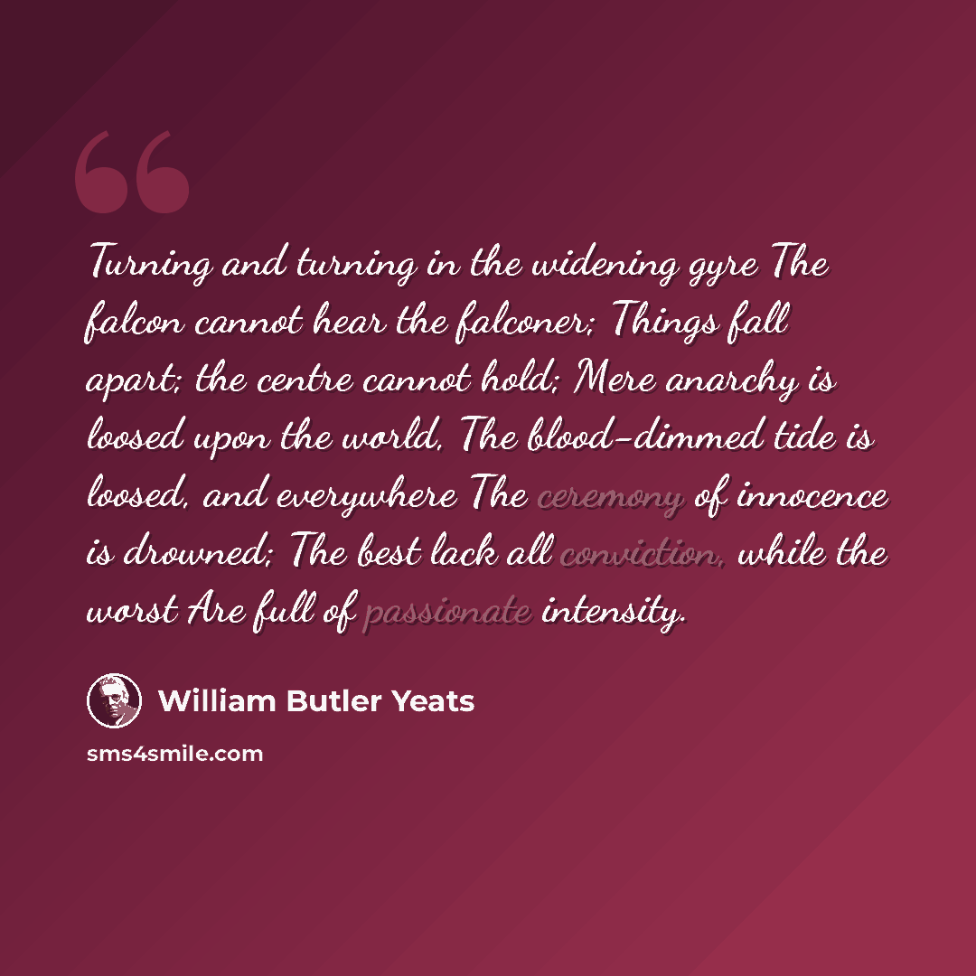 “Turning and turning in the widening gyre The falcon cannot hear the falconer; Things fall apart; the centre cannot hold; Mere anarchy is loosed upon the world, The blood-dimmed tide is loosed, and everywhere The ceremony of innocence is drowned; The best lack all conviction, while the worst Are…” quote by William Butler Yeats