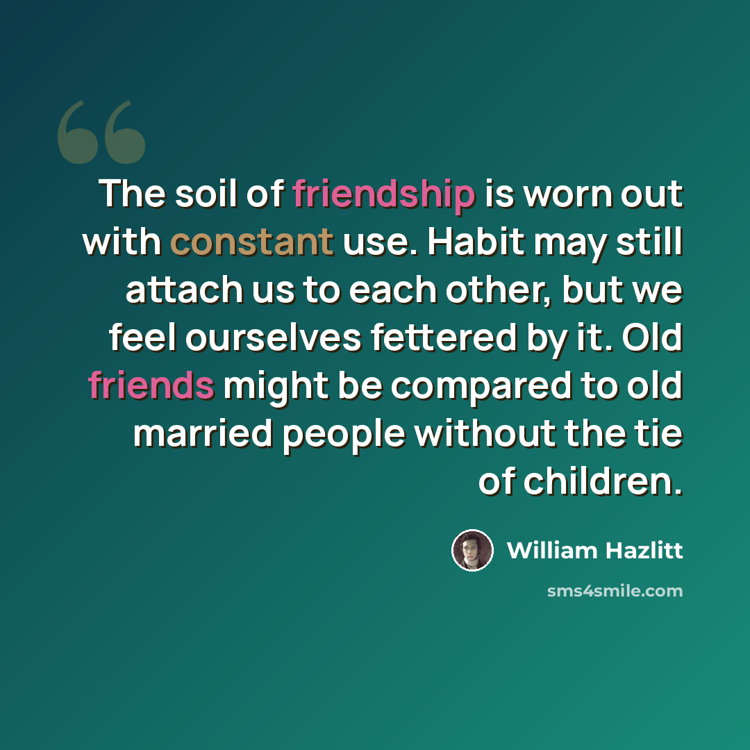 “The soil of friendship is worn out with constant use. Habit may still attach us to each other, but we feel ourselves fettered by it. Old friends might be compared to old married people without the tie of children.” quote by William Hazlitt