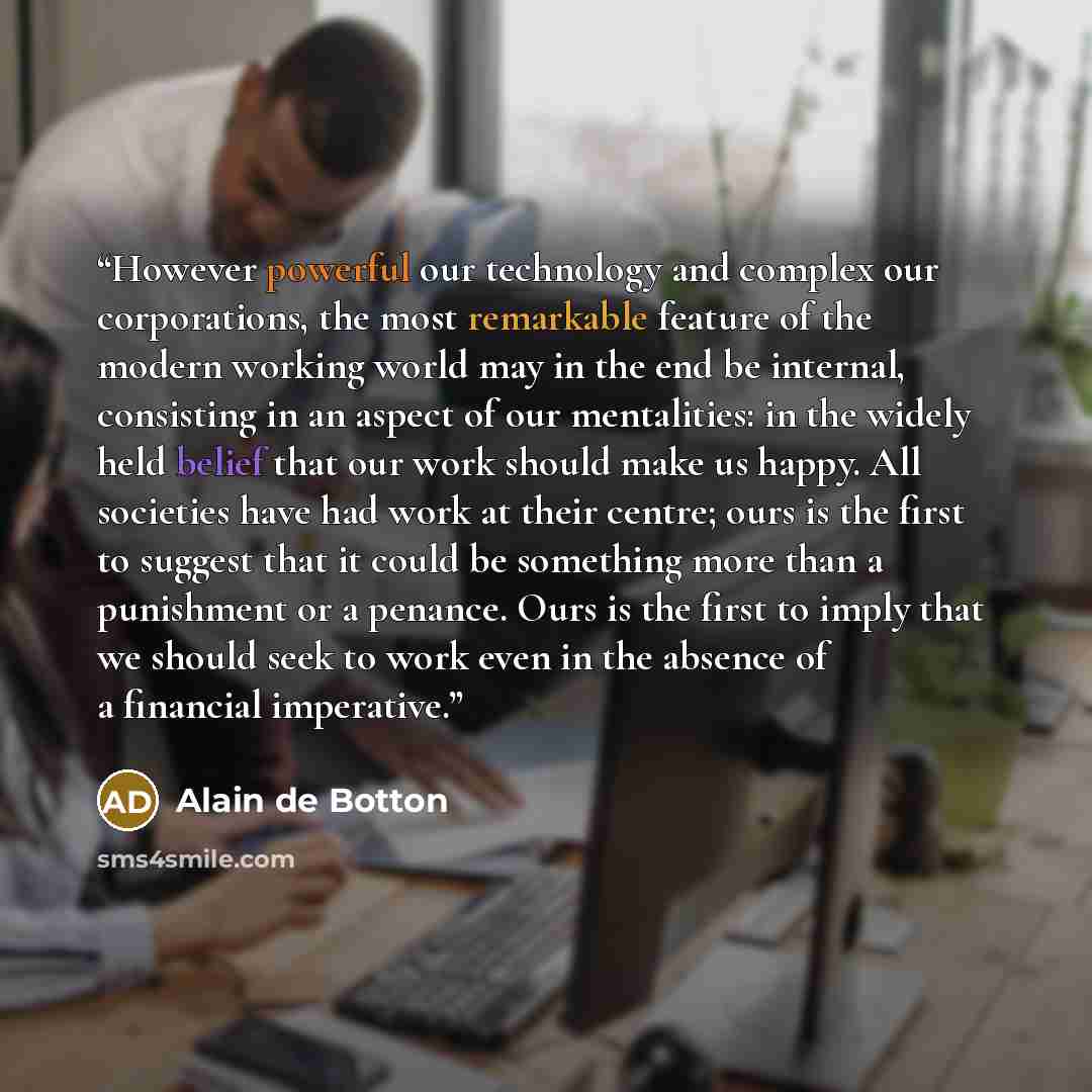 “However powerful our technology and complex our corporations, the most remarkable feature of the modern working world may in the end be internal, consisting in an aspect of our mentalities: in the widely held belief that our work should make us happy. All societies have had work at their centre…” quote by Alain de Botton