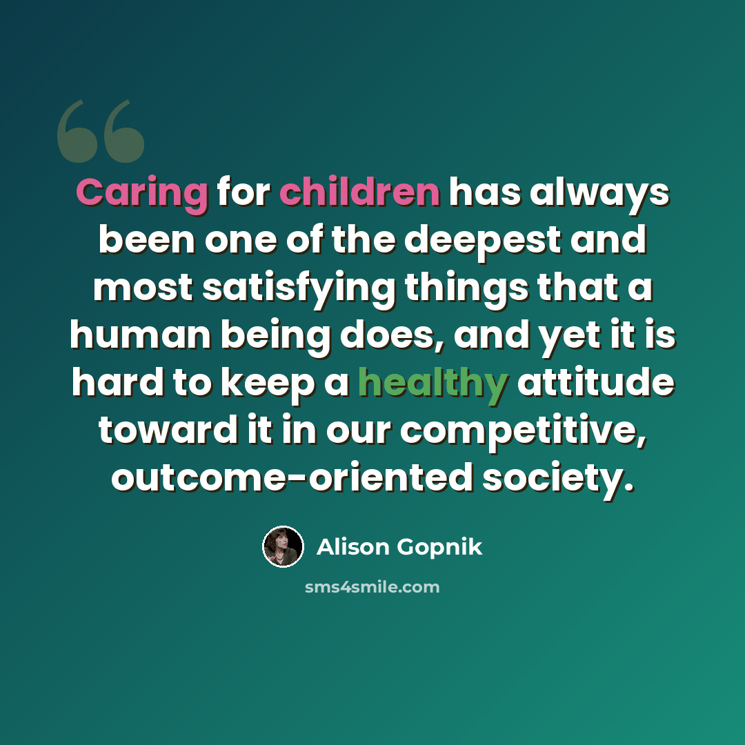 “Caring for children has always been one of the deepest and most satisfying things that a human being does, and yet it is hard to keep a healthy attitude toward it in our competitive, outcome-oriented society.” quote by Alison Gopnik