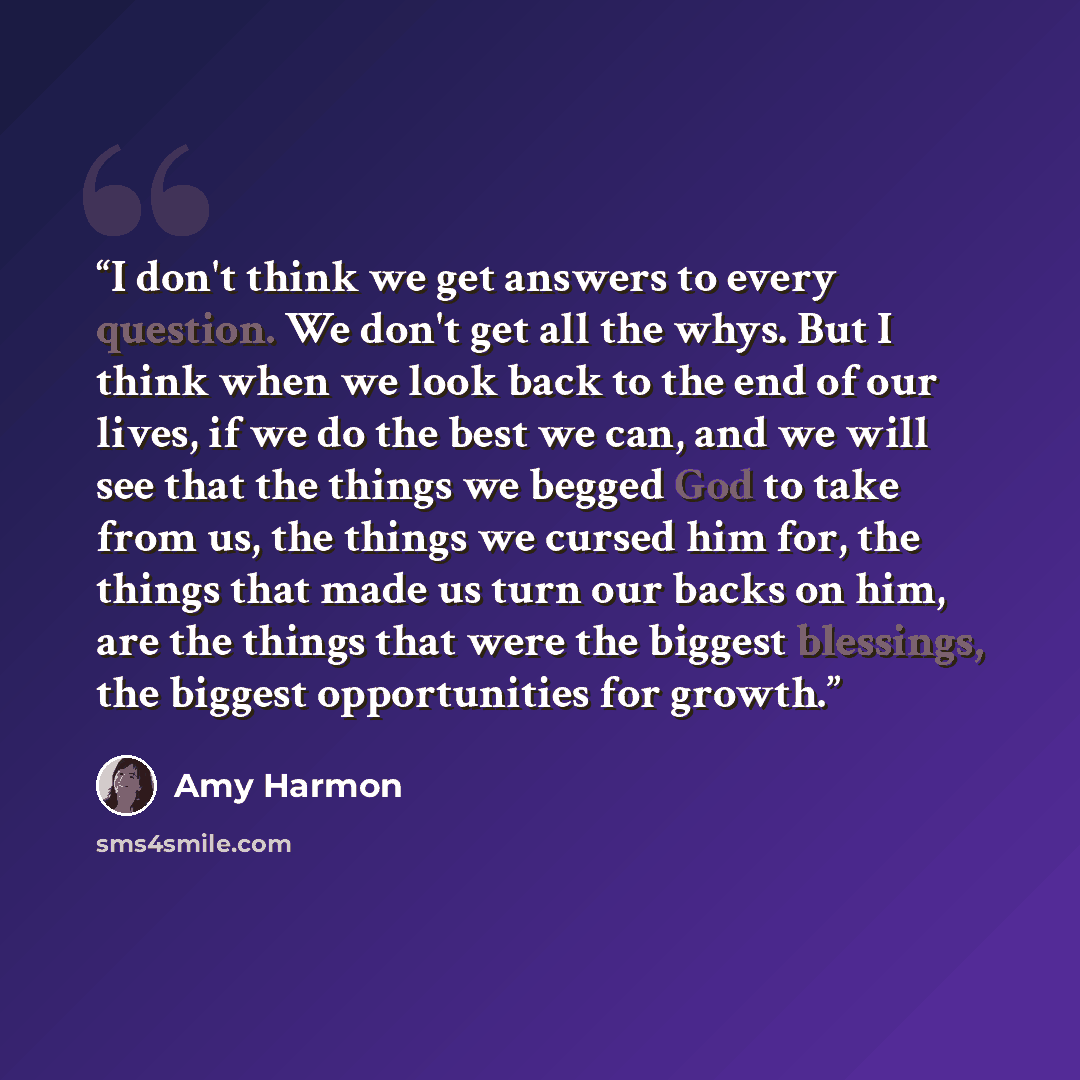 “I don't think we get answers to every question. We don't get all the whys. But I think when we look back to the end of our lives, if we do the best we can, and we will see that the things we begged God to take from us, the things we cursed him for, the things that made us turn our backs on him…” quote by Amy Harmon