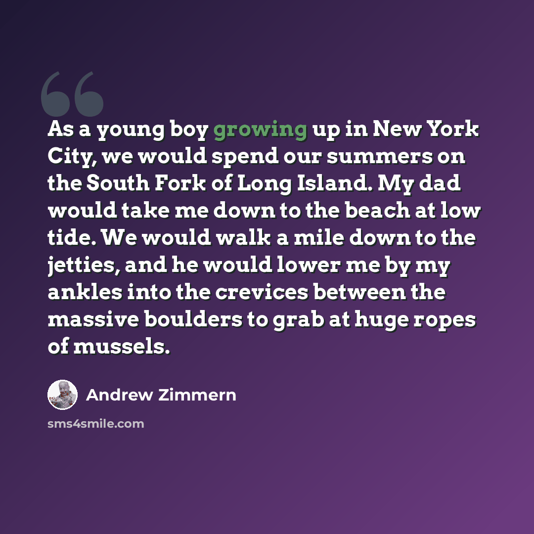 “As a young boy growing up in New York City, we would spend our summers on the South Fork of Long Island. My dad would take me down to the beach at low tide. We would walk a mile down to the jetties, and he would lower me by my ankles into the crevices between the massive boulders to grab at huge…” quote by Andrew Zimmern