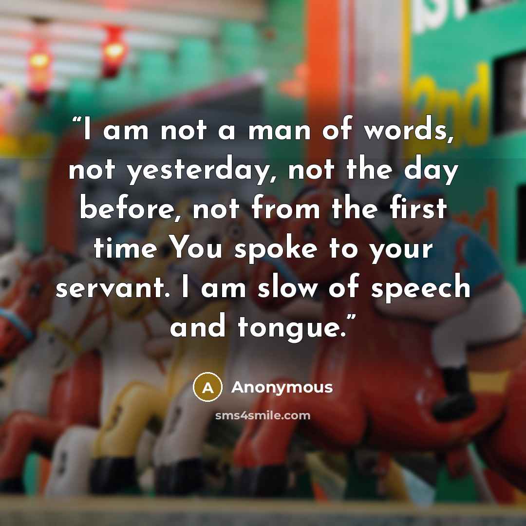 “I am not a man of words, not yesterday, not the day before, not from the first time You spoke to your servant. I am slow of speech and tongue.” quote by Anonymous