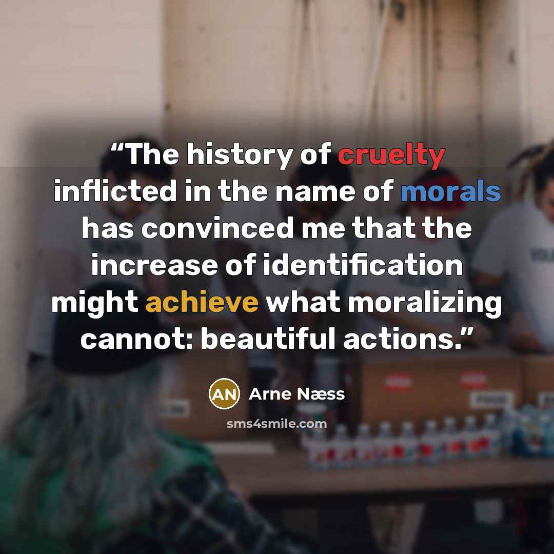 “The history of cruelty inflicted in the name of morals has convinced me that the increase of identification might achieve what moralizing cannot: beautiful actions.” quote by Arne Næss