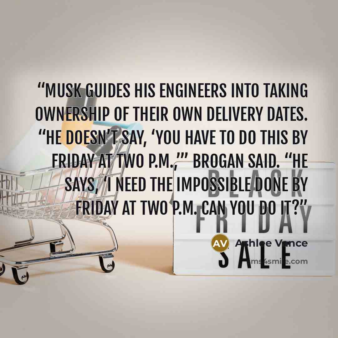 “Musk guides his engineers into taking ownership of their own delivery dates. “He doesn’t say, ‘You have to do this by Friday at two P.M.,’” Brogan said. “He says, ‘I need the impossible done by Friday at two P.M. Can you do it?” quote by Ashlee Vance