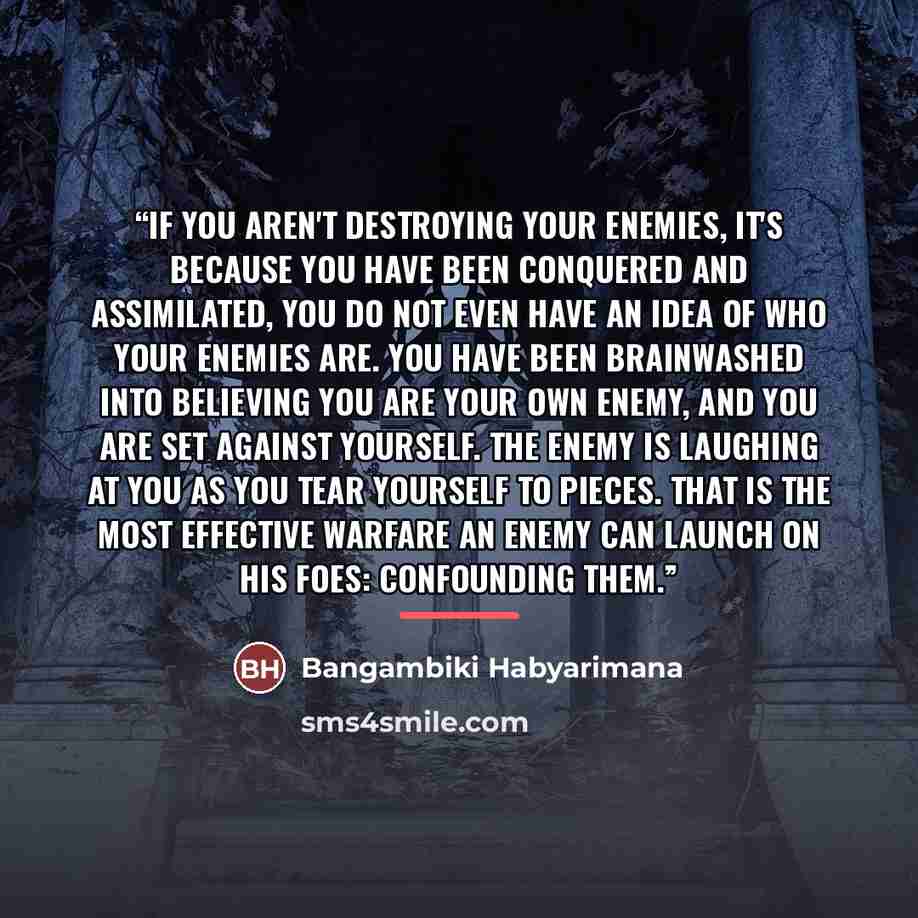 “If you aren't destroying your enemies, it's because you have been conquered and assimilated, you do not even have an idea of who your enemies are. You have been brainwashed into believing you are your own enemy, and you are set against yourself. The enemy is laughing at you as you tear yourself to…” quote by Bangambiki Habyarimana