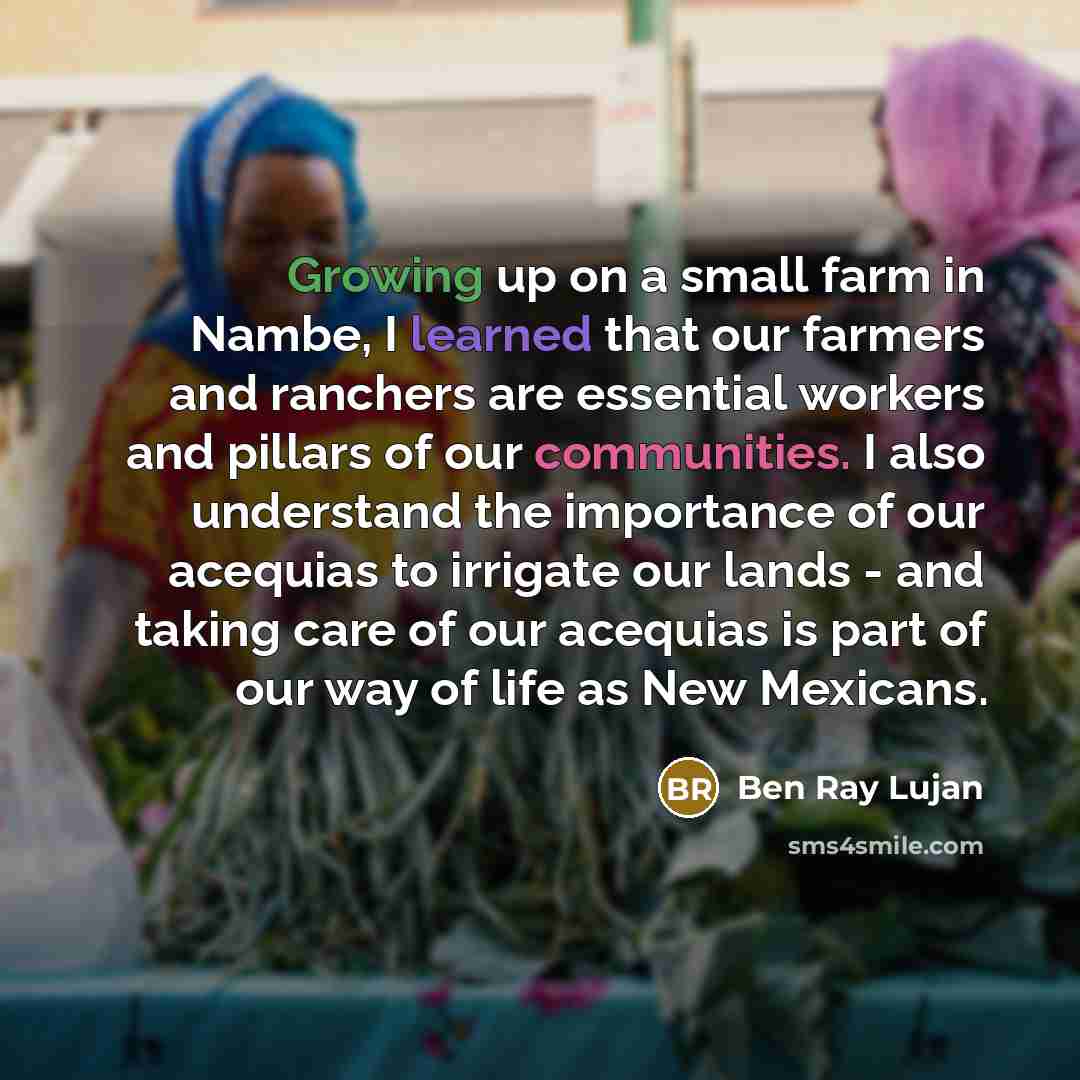 “Growing up on a small farm in Nambe, I learned that our farmers and ranchers are essential workers and pillars of our communities. I also understand the importance of our acequias to irrigate our lands - and taking care of our acequias is part of our way of life as New Mexicans.” quote by Ben Ray Lujan