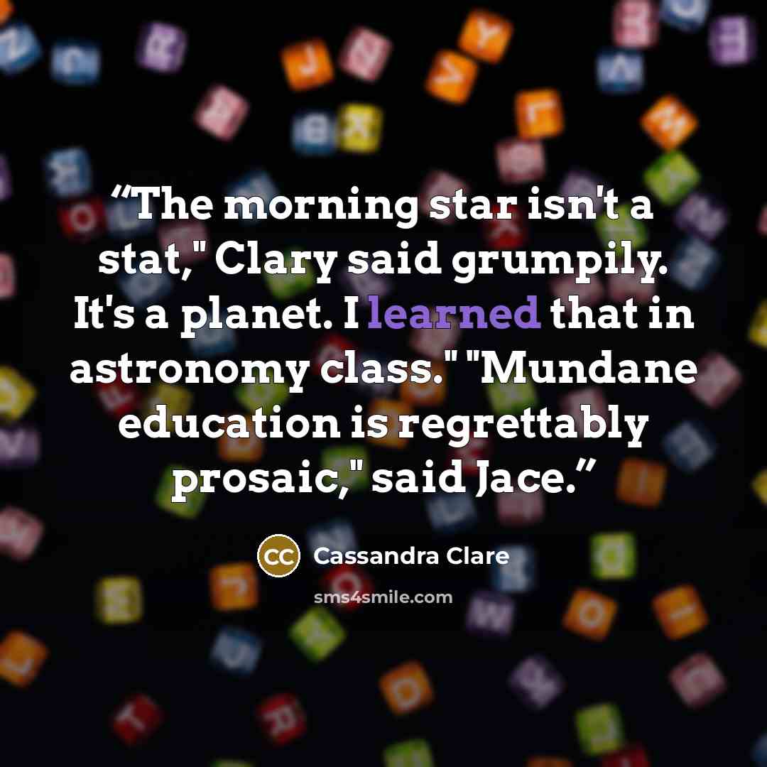 “The morning star isn't a stat," Clary said grumpily. It's a planet. I learned that in astronomy class." "Mundane education is regrettably prosaic," said Jace.” quote by Cassandra Clare