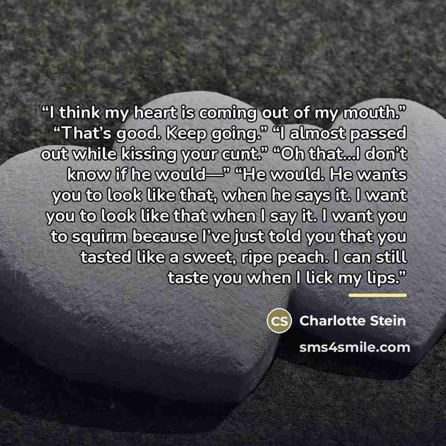 “I think my heart is coming out of my mouth.” “That’s good. Keep going.” “I almost passed out while kissing your cunt.” “Oh that…I don’t know if he would—” “He would. He wants you to look like that, when he says it. I want you to look like that when I say it. I want you to squirm because I’ve just…” quote by Charlotte Stein