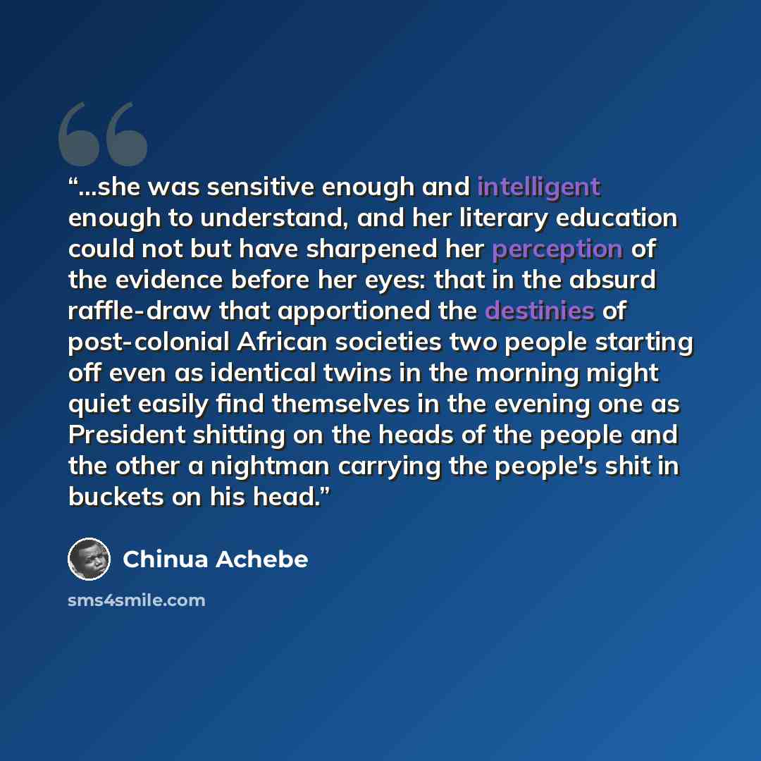 “...she was sensitive enough and intelligent enough to understand, and her literary education could not but have sharpened her perception of the evidence before her eyes: that in the absurd raffle-draw that apportioned the destinies of post-colonial African societies two people starting off even as…” quote by Chinua Achebe