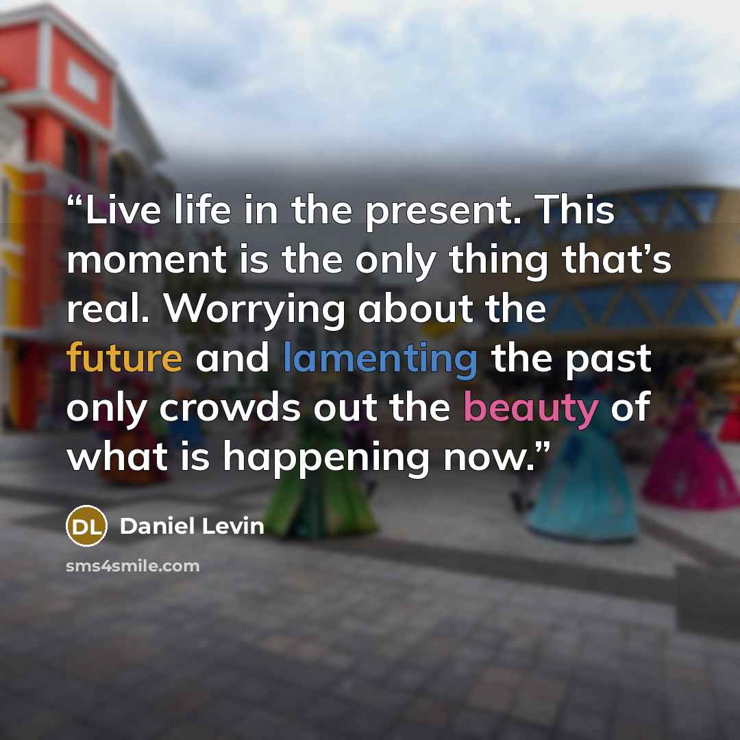 “Live life in the present. This moment is the only thing that’s real. Worrying about the future and lamenting the past only crowds out the beauty of what is happening now.” quote by Daniel Levin