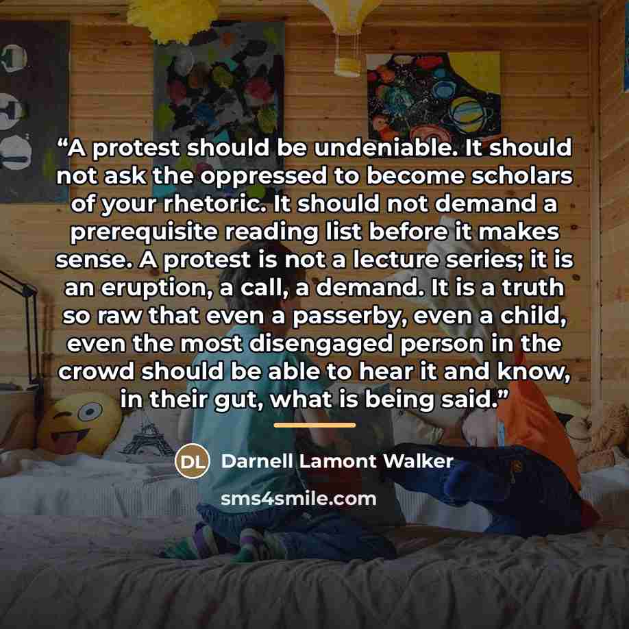 “A protest should be undeniable. It should not ask the oppressed to become scholars of your rhetoric. It should not demand a prerequisite reading list before it makes sense. A protest is not a lecture series; it is an eruption, a call, a demand. It is a truth so raw that even a passerby, even a…” quote by Darnell Lamont Walker