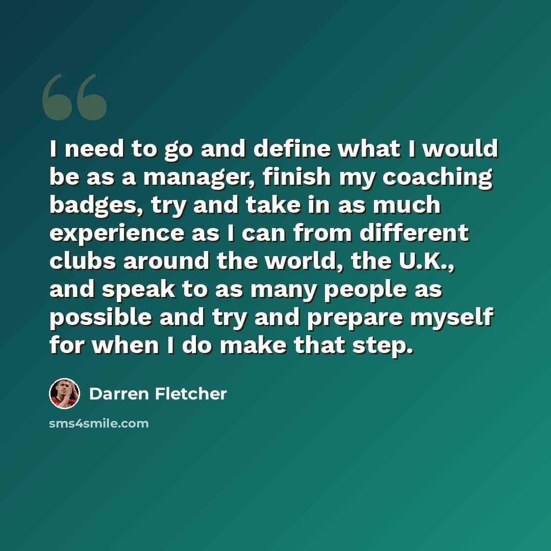 “I need to go and define what I would be as a manager, finish my coaching badges, try and take in as much experience as I can from different clubs around the world, the U.K., and speak to as many people as possible and try and prepare myself for when I do make that step.” quote by Darren Fletcher