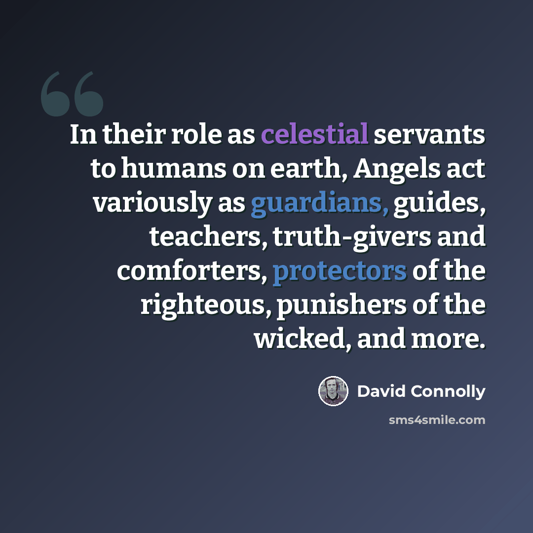 “In their role as celestial servants to humans on earth, Angels act variously as guardians, guides, teachers, truth-givers and comforters, protectors of the righteous, punishers of the wicked, and more.” quote by David Connolly