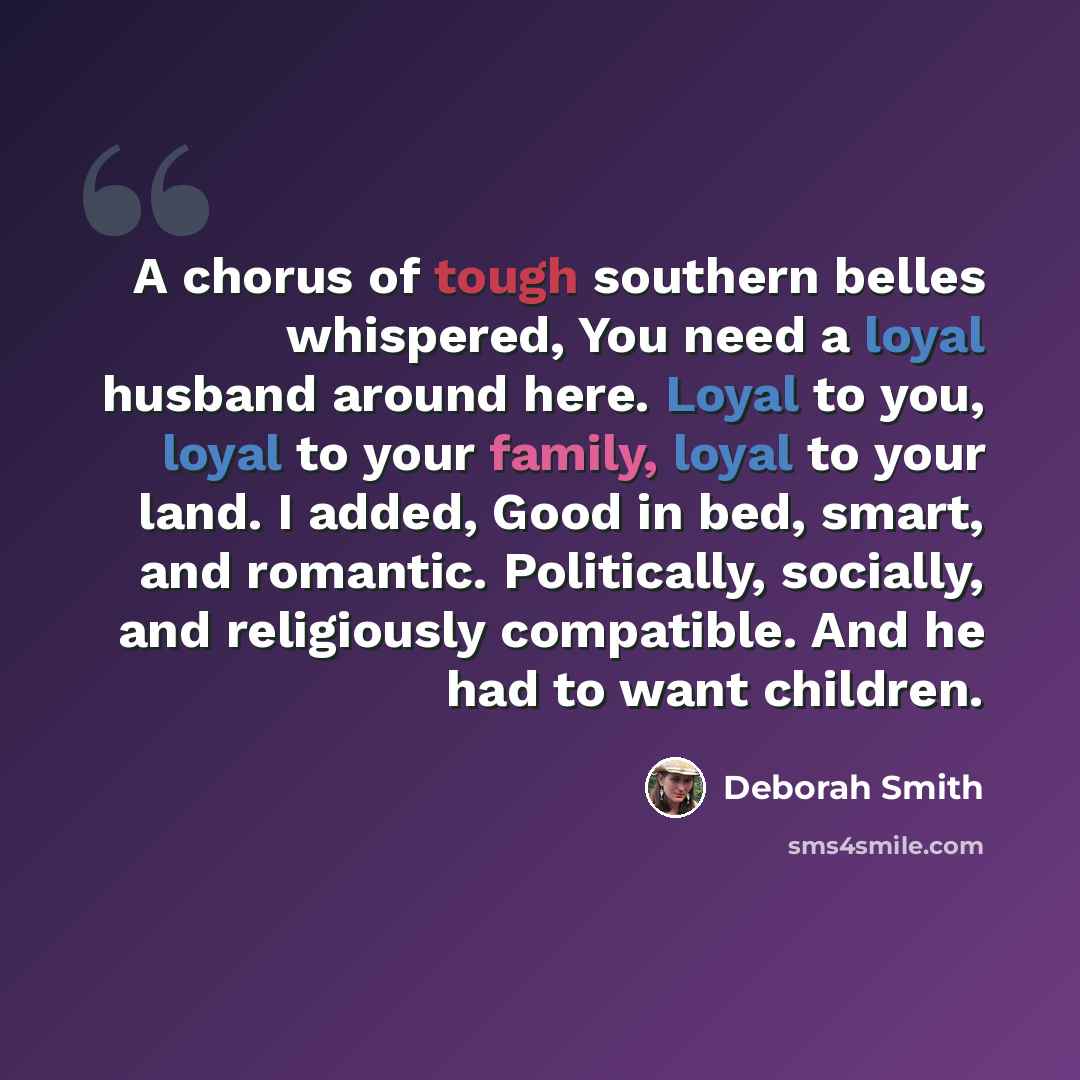 “A chorus of tough southern belles whispered, You need a loyal husband around here. Loyal to you, loyal to your family, loyal to your land. I added, Good in bed, smart, and romantic. Politically, socially, and religiously compatible. And he had to want children.” quote by Deborah Smith