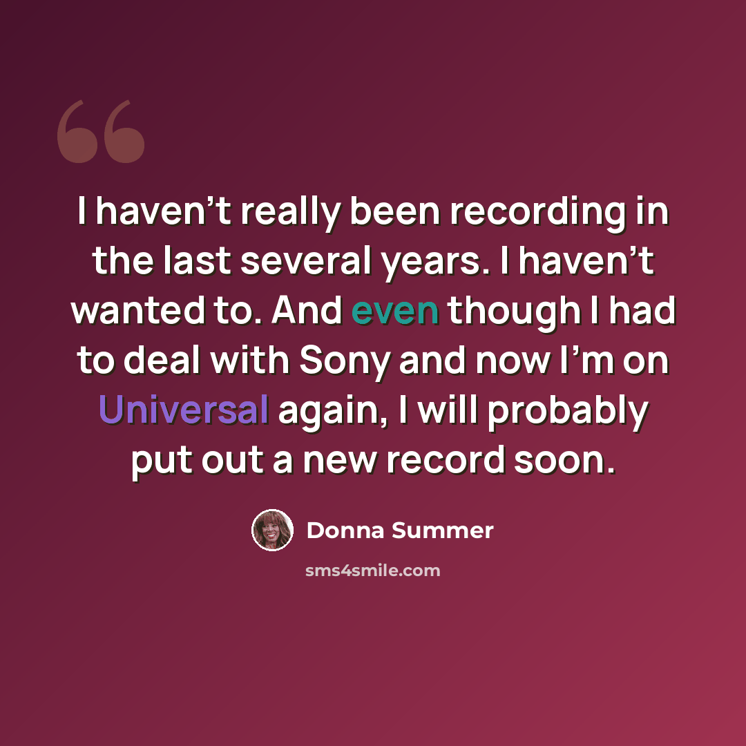 “I haven't really been recording in the last several years. I haven't wanted to. And even though I had to deal with Sony and now I'm on Universal again, I will probably put out a new record soon.” quote by Donna Summer