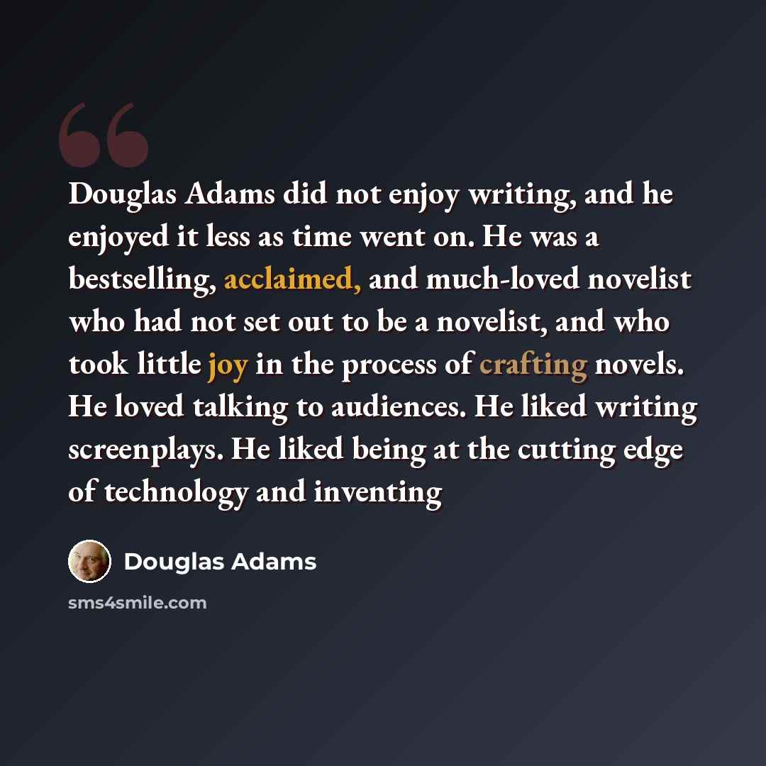 “Douglas Adams did not enjoy writing, and he enjoyed it less as time went on. He was a bestselling, acclaimed, and much-loved novelist who had not set out to be a novelist, and who took little joy in the process of crafting novels. He loved talking to audiences. He liked writing screenplays. He…” quote by Douglas Adams