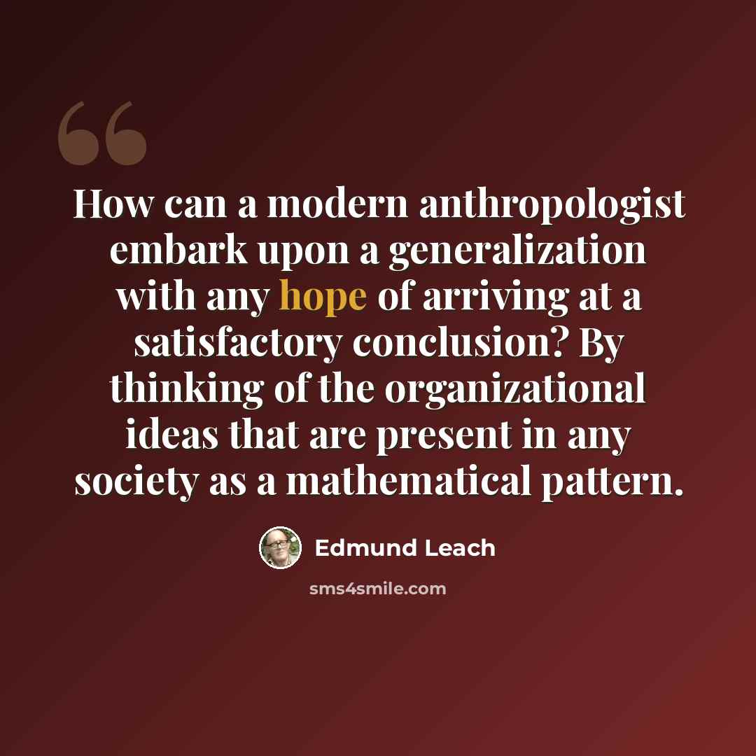 “How can a modern anthropologist embark upon a generalization with any hope of arriving at a satisfactory conclusion? By thinking of the organizational ideas that are present in any society as a mathematical pattern.” quote by Edmund Leach