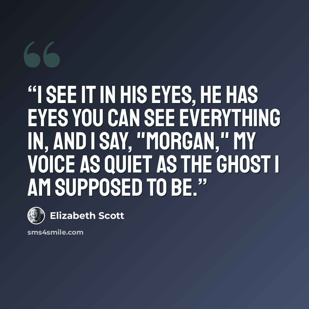 “I see it in his eyes, he has eyes you can see everything in, and I say, "Morgan," my voice as quiet as the ghost I am supposed to be.” quote by Elizabeth Scott
