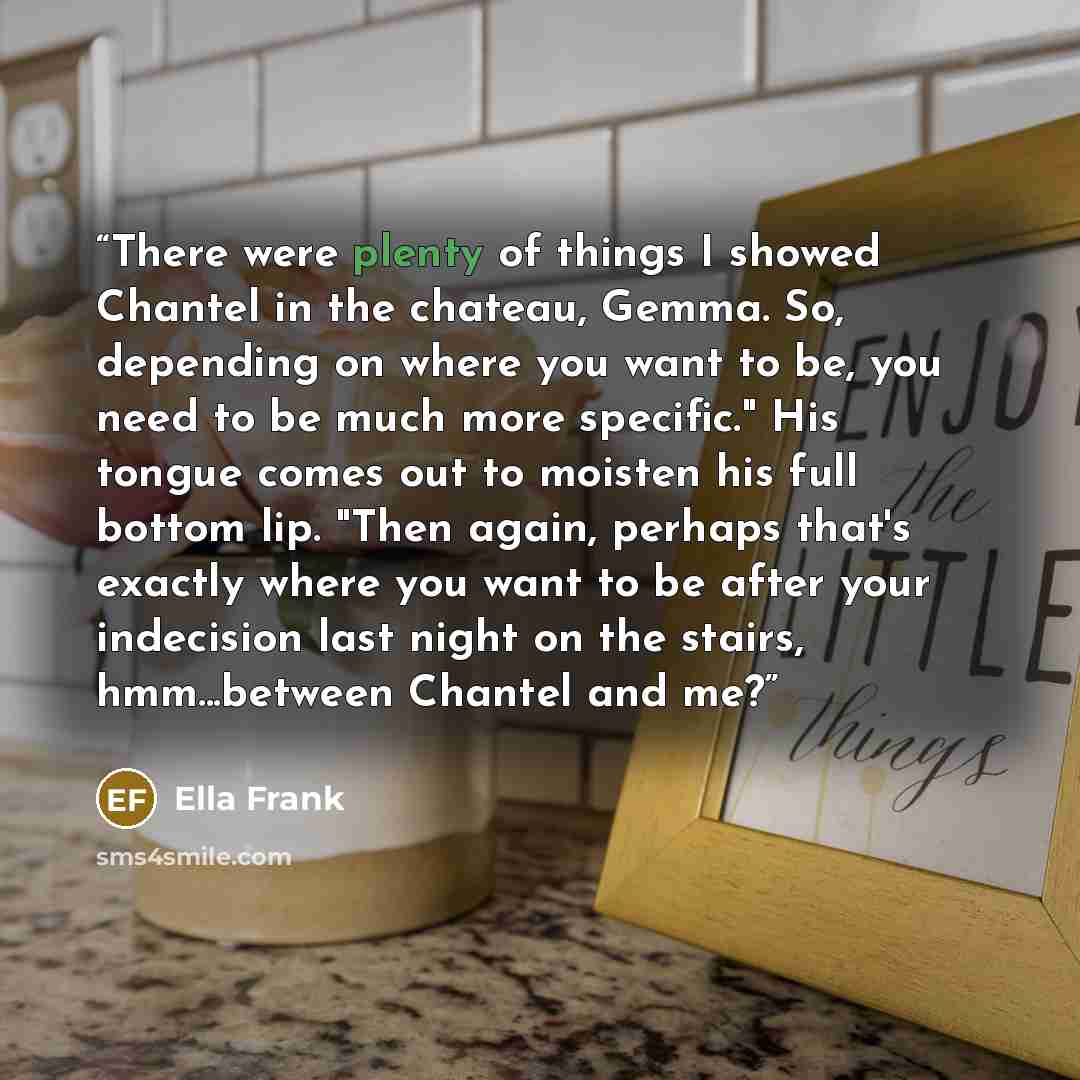 “There were plenty of things I showed Chantel in the chateau, Gemma. So, depending on where you want to be, you need to be much more specific." His tongue comes out to moisten his full bottom lip. "Then again, perhaps that's exactly where you want to be after your indecision last night on the…” quote by Ella Frank