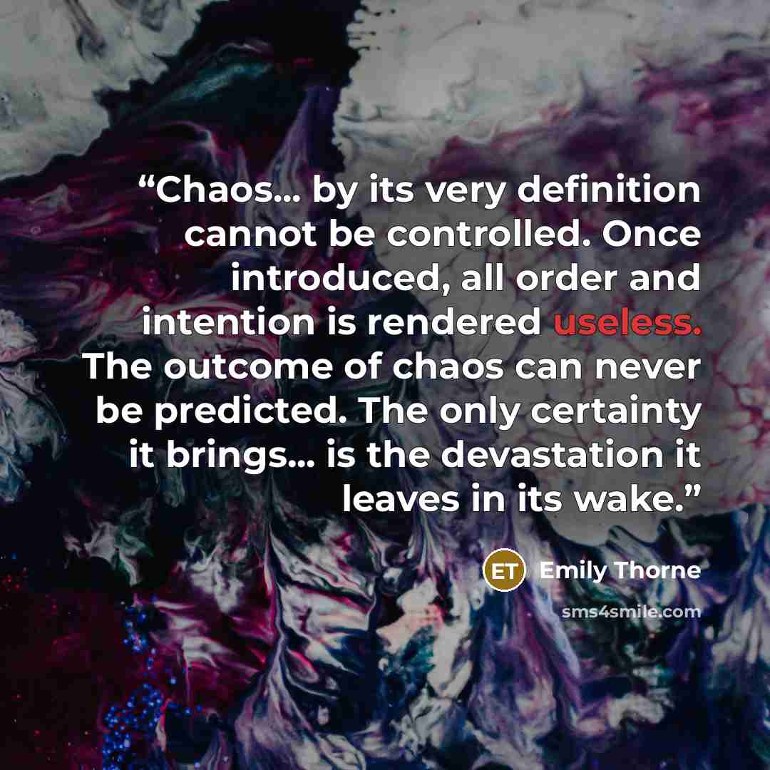 “Chaos... by its very definition cannot be controlled. Once introduced, all order and intention is rendered useless. The outcome of chaos can never be predicted. The only certainty it brings... is the devastation it leaves in its wake.” quote by Emily Thorne