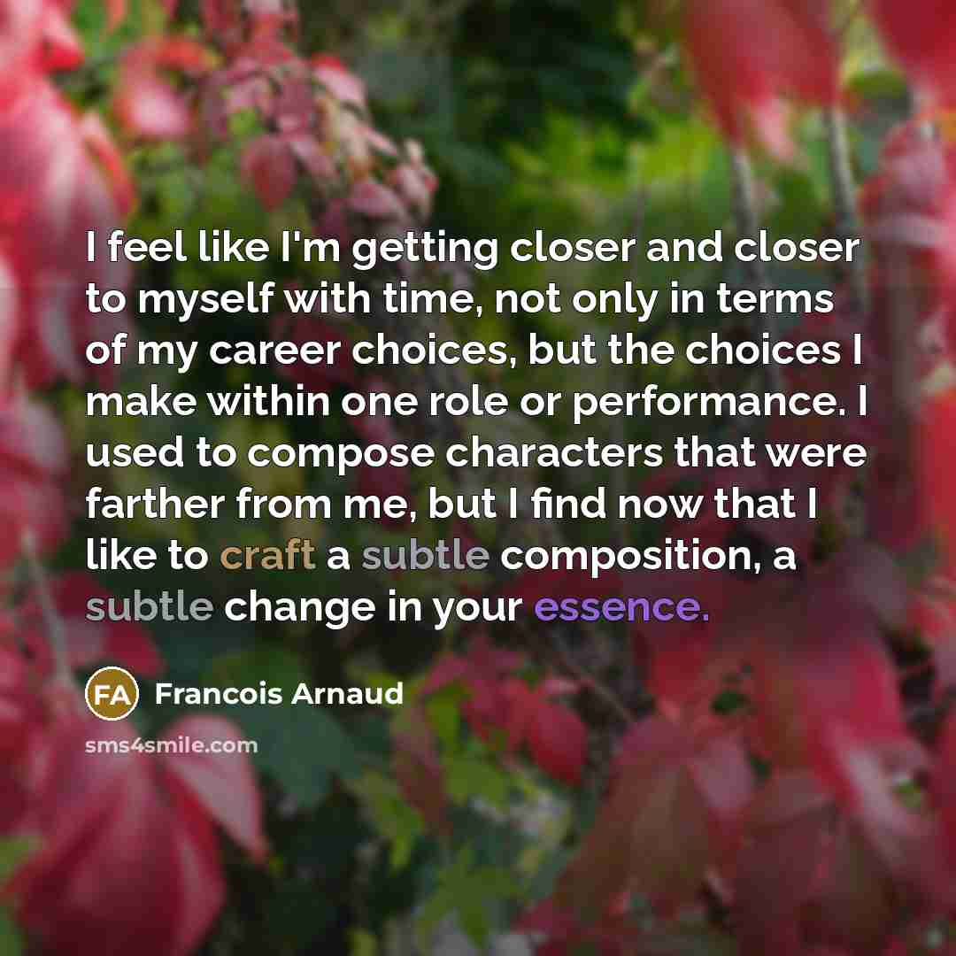 “I feel like I'm getting closer and closer to myself with time, not only in terms of my career choices, but the choices I make within one role or performance. I used to compose characters that were farther from me, but I find now that I like to craft a subtle composition, a subtle change in your…” quote by Francois Arnaud