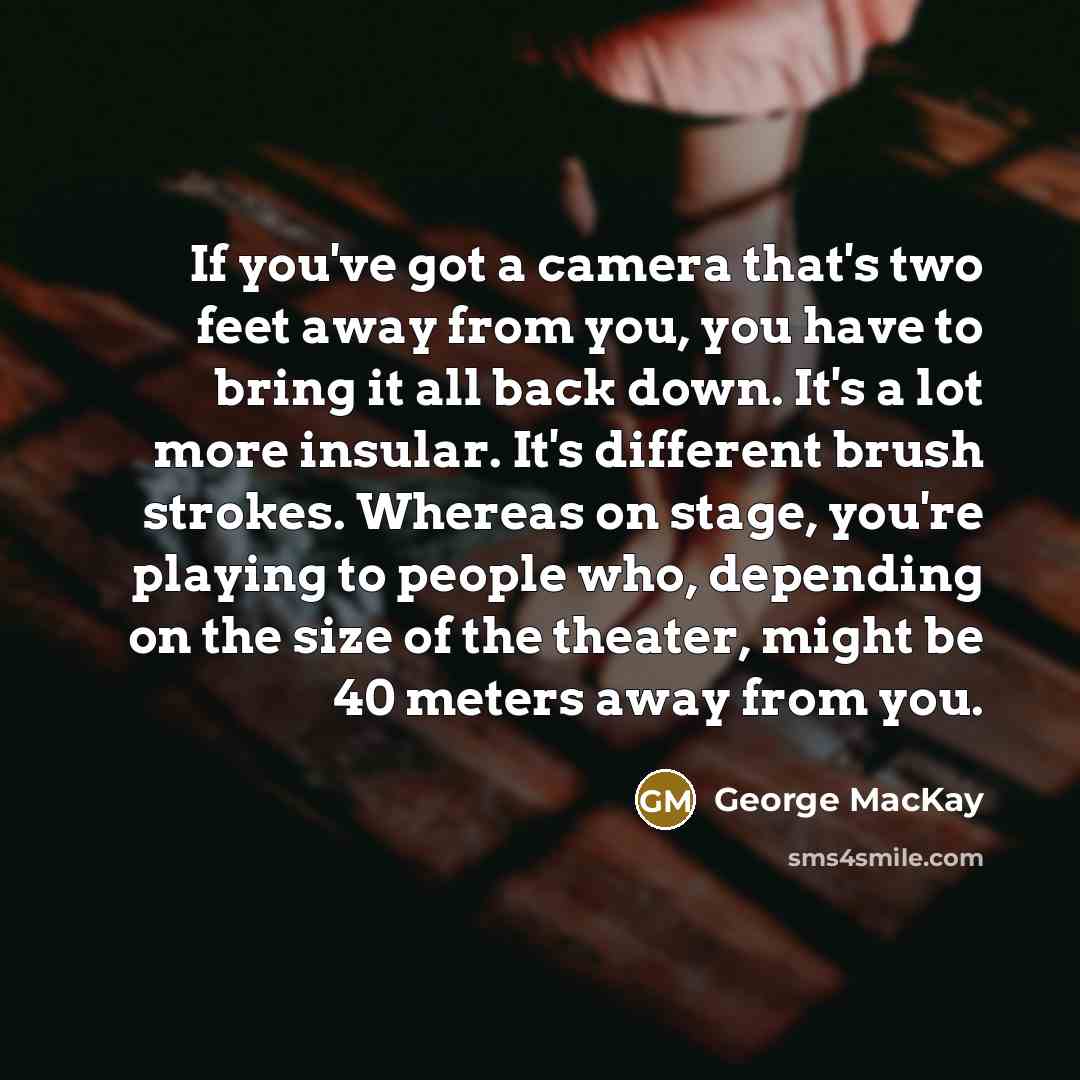 “If you've got a camera that's two feet away from you, you have to bring it all back down. It's a lot more insular. It's different brush strokes. Whereas on stage, you're playing to people who, depending on the size of the theater, might be 40 meters away from you.” quote by George MacKay