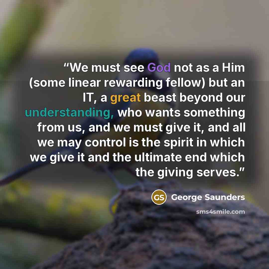 “We must see God not as a Him (some linear rewarding fellow) but an IT, a great beast beyond our understanding, who wants something from us, and we must give it, and all we may control is the spirit in which we give it and the ultimate end which the giving serves.” quote by George Saunders