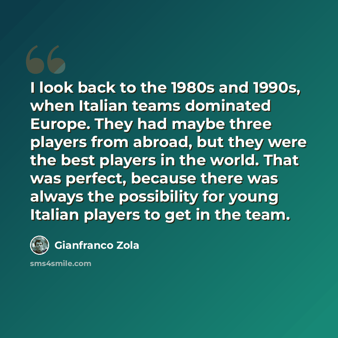 “I look back to the 1980s and 1990s, when Italian teams dominated Europe. They had maybe three players from abroad, but they were the best players in the world. That was perfect, because there was always the possibility for young Italian players to get in the team.” quote by Gianfranco Zola