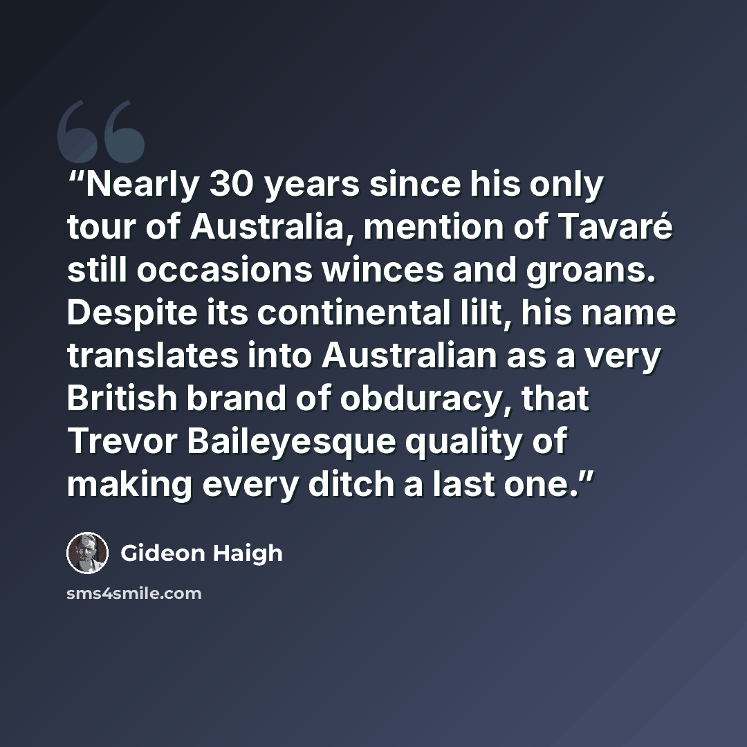 “Nearly 30 years since his only tour of Australia, mention of Tavaré still occasions winces and groans. Despite its continental lilt, his name translates into Australian as a very British brand of obduracy, that Trevor Baileyesque quality of making every ditch a last one.” quote by Gideon Haigh