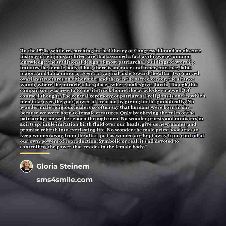 “In the 1970s, while researching in the Library of Congress, I found an obscure history of religious architecture that assumed a fact as if it were common knowledge: the traditional design of most patriarchal buildings of worship imitates the female body. Thus, there is an outer and inner entrance…” quote by Gloria Steinem