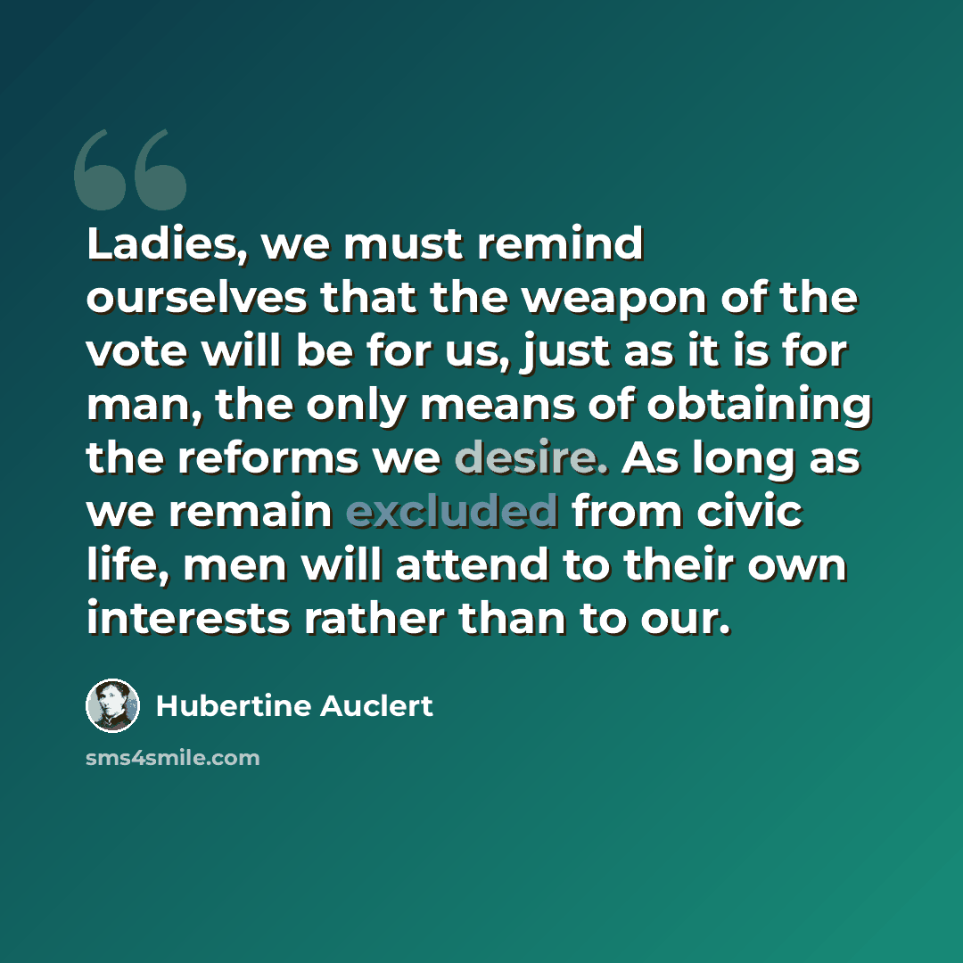 “Ladies, we must remind ourselves that the weapon of the vote will be for us, just as it is for man, the only means of obtaining the reforms we desire. As long as we remain excluded from civic life, men will attend to their own interests rather than to our.” quote by Hubertine Auclert